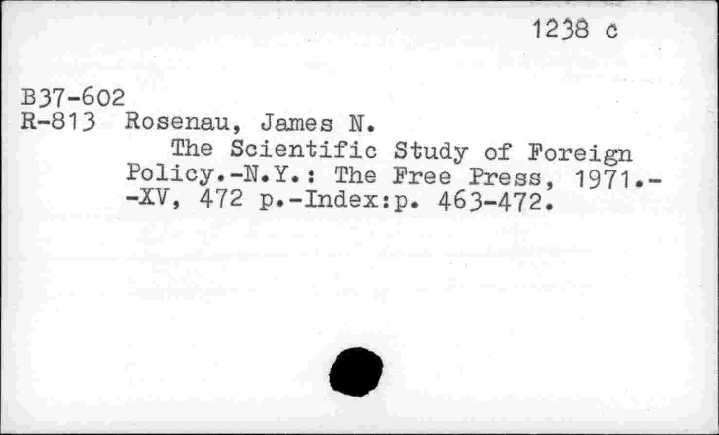 ﻿1233 c
B37-6O2
R-813 Rosen.au, James N.
The Scientific Study of Foreign Policy.-N.Y.: The Free Press, 1971. -XV, 472 p.-Index:p. 463-472.